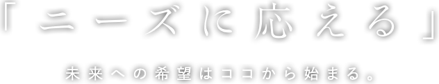 「ニーズに応える」未来への希望はココから始まる。